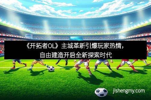 《开拓者OL》主城革新引爆玩家热情，自由建造开启全新探索时代